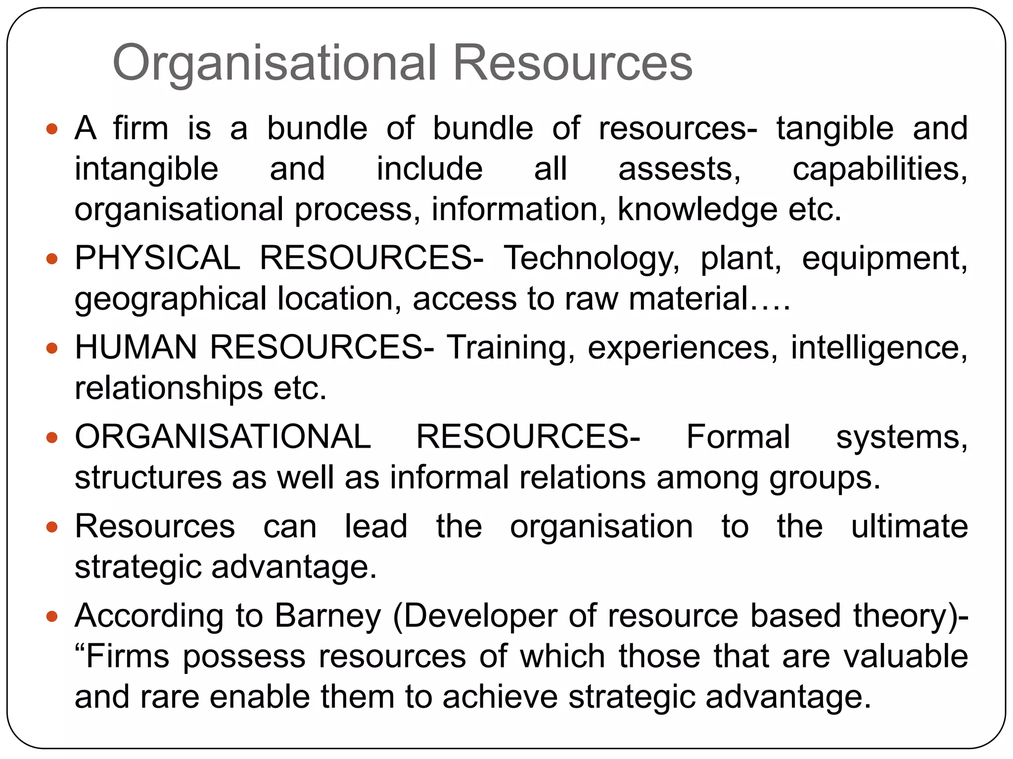 Organisational Resources
 A firm is a bundle of bundle of resources- tangible and
intangible and include all assests, capabilities,
organisational process, information, knowledge etc.
 PHYSICAL RESOURCES- Technology, plant, equipment,
geographical location, access to raw material….
 HUMAN RESOURCES- Training, experiences, intelligence,
relationships etc.
 ORGANISATIONAL RESOURCES- Formal systems,
structures as well as informal relations among groups.
 Resources can lead the organisation to the ultimate
strategic advantage.
 According to Barney (Developer of resource based theory)-
“Firms possess resources of which those that are valuable
and rare enable them to achieve strategic advantage.
 