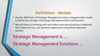 Definitions - Models
• Use the definitions of Strategic Management and or a diagrammatic model
to define the concepts of Strategic Management form and function.
• We will share our thinking with each other once each group has condensed
their ideas into two, one-sentence statements using these statement
starters:
Strategic Management is …
Strategic Management functions …
 