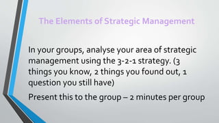 The Elements of Strategic Management
In your groups, analyse your area of strategic
management using the 3-2-1 strategy. (3
things you know, 2 things you found out, 1
question you still have)
Present this to the group – 2 minutes per group
 