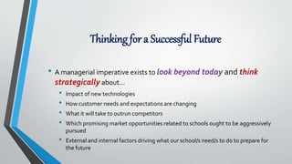 Thinking for a Successful Future
• A managerial imperative exists to look beyond today and think
strategically about…
• Impact of new technologies
• How customer needs and expectations are changing
• What it will take to outrun competitors
• Which promising market opportunities related to schools ought to be aggressively
pursued
• External and internal factors driving what our school/s need/s to do to prepare for
the future
 