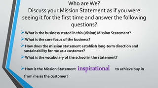 Who areWe?
Discuss your Mission Statement as if you were
seeing it for the first time and answer the following
questions?
What is the business stated in this (Vision) Mission Statement?
What is the core focus of the business?
How does the mission statement establish long-term direction and
sustainability for me as a customer?
What is the vocabulary of the school in the statement?
How is the Mission Statement inspirational to achieve buy in
from me as the customer?
 