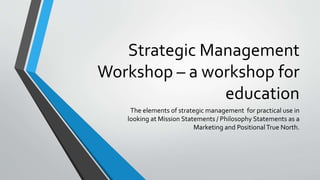 Strategic Management
Workshop – a workshop for
education
The elements of strategic management for practical use in
looking at Mission Statements / Philosophy Statements as a
Marketing and PositionalTrue North.
 
