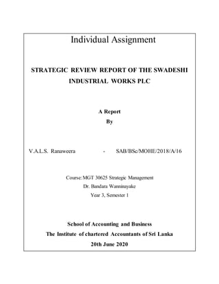 Individual Assignment
STRATEGIC REVIEW REPORT OF THE SWADESHI
INDUSTRIAL WORKS PLC
A Report
By
V.A.L.S. Ranaweera - SAB/BSc/MOHE/2018/A/16
Course:MGT 30625 Strategic Management
Dr. Bandara Wanninayake
Year 3, Semester 1
School of Accounting and Business
The Institute of chartered Accountants of Sri Lanka
20th June 2020
 