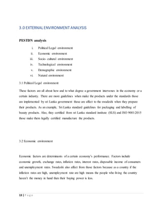 13 | P a g e
3.0 EXTERNAL ENVIRONMENT ANALYSIS
PESTDN analysis
i. Political/Legal environment
ii. Economic environment
iii. Socio- cultural environment
iv. Technological environment
v. Demographic environment
vi. Natural environment
3.1 Political/Legal environment
These factors are all about how and to what degree a government intervenes in the economy or a
certain industry. There are more guidelines when make the products under the standards those
are implemented by sri Lanka government those are affect to the swadeshi when they prepare
their products. As an example, Sri Lanka standard guidelines for packaging and labelling of
beauty products. Also, they certified from sri Lanka standard institute (SLS) and ISO 9001:2015
those make them legally certified manufacture the products.
3.2 Economic environment
Economic factors are determinants of a certain economy’s performance. Factors include
economic growth, exchange rates, inflation rates, interest rates, disposable income of consumers
and unemployment rates. Swadeshi also affect from those factors because as a country if the
inflation rates are high, unemployment rate are high means the people who living the country
haven’t the money in hand then their buying power is less.
 