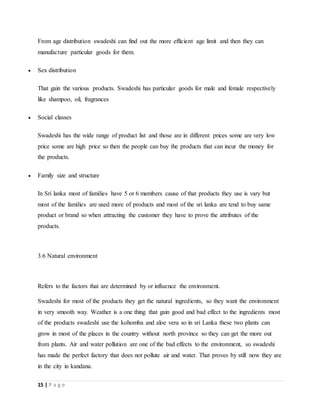 15 | P a g e
From age distribution swadeshi can find out the more efficient age limit and then they can
manufacture particular goods for them.
 Sex distribution
That gain the various products. Swadeshi has particular goods for male and female respectively
like shampoo, oil, fragrances
 Social classes
Swadeshi has the wide range of product list and those are in different prices some are very low
price some are high price so then the people can buy the products that can incur the money for
the products.
 Family size and structure
In Sri lanka most of families have 5 or 6 members cause of that products they use is vary but
most of the families are used more of products and most of the sri lanka are tend to buy same
product or brand so when attracting the customer they have to prove the attributes of the
products.
3.6 Natural environment
Refers to the factors that are determined by or influence the environment.
Swadeshi for most of the products they get the natural ingredients, so they want the environment
in very smooth way. Weather is a one thing that gain good and bad effect to the ingredients most
of the products swadeshi use the kohomba and aloe vera so in sri Lanka these two plants can
grow in most of the places in the country without north province so they can get the more out
from plants. Air and water pollution are one of the bad effects to the environment, so swadeshi
has made the perfect factory that does not pollute air and water. That proves by still now they are
in the city in kandana.
 
