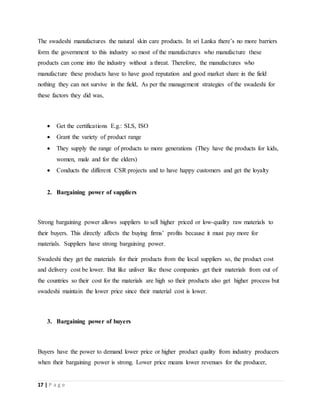 17 | P a g e
The swadeshi manufactures the natural skin care products. In sri Lanka there’s no more barriers
form the government to this industry so most of the manufactures who manufacture these
products can come into the industry without a threat. Therefore, the manufactures who
manufacture these products have to have good reputation and good market share in the field
nothing they can not survive in the field, As per the management strategies of the swadeshi for
these factors they did was,
 Get the certifications E.g.: SLS, ISO
 Grant the variety of product range
 They supply the range of products to more generations (They have the products for kids,
women, male and for the elders)
 Conducts the different CSR projects and to have happy customers and get the loyalty
2. Bargaining power of suppliers
Strong bargaining power allows suppliers to sell higher priced or low-quality raw materials to
their buyers. This directly affects the buying firms’ profits because it must pay more for
materials. Suppliers have strong bargaining power.
Swadeshi they get the materials for their products from the local suppliers so, the product cost
and delivery cost be lower. But like unliver like those companies get their materials from out of
the countries so their cost for the materials are high so their products also get higher process but
swadeshi maintain the lower price since their material cost is lower.
3. Bargaining power of buyers
Buyers have the power to demand lower price or higher product quality from industry producers
when their bargaining power is strong. Lower price means lower revenues for the producer,
 