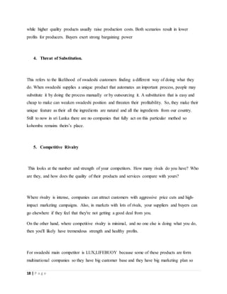 18 | P a g e
while higher quality products usually raise production costs. Both scenarios result in lower
profits for producers. Buyers exert strong bargaining power
4. Threat of Substitution.
This refers to the likelihood of swadeshi customers finding a different way of doing what they
do. When swadeshi supplies a unique product that automates an important process, people may
substitute it by doing the process manually or by outsourcing it. A substitution that is easy and
cheap to make can weaken swadeshi position and threaten their profitability. So, they make their
unique feature as their all the ingredients are natural and all the ingredients from our country.
Still to now in sri Lanka there are no companies that fully act on this particular method so
kohomba remains theirs’s place.
5. Competitive Rivalry
This looks at the number and strength of your competitors. How many rivals do you have? Who
are they, and how does the quality of their products and services compare with yours?
Where rivalry is intense, companies can attract customers with aggressive price cuts and high-
impact marketing campaigns. Also, in markets with lots of rivals, your suppliers and buyers can
go elsewhere if they feel that they're not getting a good deal from you.
On the other hand, where competitive rivalry is minimal, and no one else is doing what you do,
then you'll likely have tremendous strength and healthy profits.
For swadeshi main competitor is LUX,LIFEBUOY because some of these products are form
multinational companies so they have big customer base and they have big marketing plan so
 