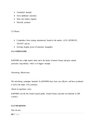 20 | P a g e
 Unsatisfied demand
 Serve additional customers
 Enter new market segment
 Diversify products
5.4 Threats
 Competition from existing international brands in the market -LUX, LIFEBUOY,
VELVET and etc.
 Growing bargain power of customers &suppliers
5.1.1 STRENGTHS
KHOMBA has a high market share and is the leader of natural beauty and gives natural
protection soap industry which is its biggest strength.
Advertising effectiveness
The advertising campaigns launched by KHOMBA have been very effective and have positioned
it well in the minds of its customers
Ahead on experience curve
KHOMBA was the first brand of good quality Natural beauty soap that was launched in SRI
LANKA
5.1.2 WEAKNESS
Price & sizes
 