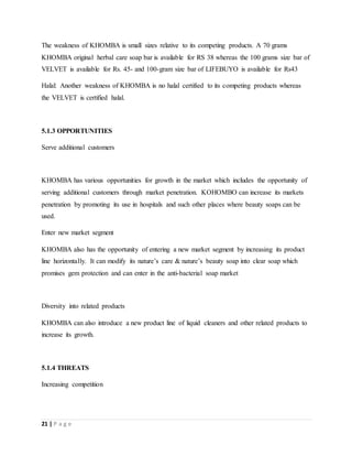 21 | P a g e
The weakness of KHOMBA is small sizes relative to its competing products. A 70 grams
KHOMBA original herbal care soap bar is available for RS 38 whereas the 100 grams size bar of
VELVET is available for Rs. 45- and 100-gram size bar of LIFEBUYO is available for Rs43
Halal: Another weakness of KHOMBA is no halal certified to its competing products whereas
the VELVET is certified halal.
5.1.3 OPPORTUNITIES
Serve additional customers
KHOMBA has various opportunities for growth in the market which includes the opportunity of
serving additional customers through market penetration. KOHOMBO can increase its markets
penetration by promoting its use in hospitals and such other places where beauty soaps can be
used.
Enter new market segment
KHOMBA also has the opportunity of entering a new market segment by increasing its product
line horizontally. It can modify its nature’s care & nature’s beauty soap into clear soap which
promises gem protection and can enter in the anti-bacterial soap market
Diversity into related products
KHOMBA can also introduce a new product line of liquid cleaners and other related products to
increase its growth.
5.1.4 THREATS
Increasing competition
 