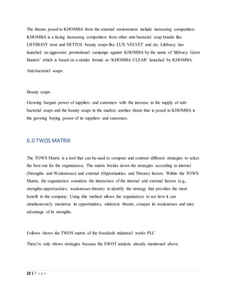 22 | P a g e
The threats posed to KHOMBA from the external environment include increasing competition.
KHOMBA is a facing increasing competition from other anti-bacterial soap brands like
LIFEBUOY treat and DETTOL beauty soaps like LUX VELVET and etc. Lifebuoy has
launched an aggressive promotional campaign against KHOMBA by the name of ‘lifebuoy Germ
Busters’ which is based on a similar format as ‘KHOMBA CLEAR’ launched by KHOMBA.
Anti-bacterial soaps.
Beauty soaps
Growing bargain power of suppliers and customers with the increase in the supply of anti-
bacterial soaps and the beauty soaps in the market, another threat that is posed to KHOMBA is
the growing buying power of its suppliers and customers.
6.0 TWOS MATRIX
The TOWS Matrix is a tool that can be used to compare and contrast different strategies to select
the best one for the organization. The matrix breaks down the strategies according to internal
(Strengths and Weaknesses) and external (Opportunities and Threats) factors. Within the TOWS
Matrix, the organization considers the interaction of the internal and external factors (e.g.,
strengths-opportunities, weaknesses-threats) to identify the strategy that provides the most
benefit to the company. Using this method allows the organization to see how it can
simultaneously maximize its opportunities, minimize threats, conquer its weaknesses and take
advantage of its strengths.
Follows shows the TWOS matrix of the Swadeshi industrial works PLC
There’re only shows strategies because the SWOT analysis already mentioned above.
 