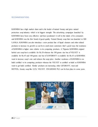 25 | P a g e
RECOMMENDATIONS
KHOMBA has a high market share and is the leader of natural beauty and gives natural
protection soap industry which is its biggest strength. The advertising campaigns launched by
KHOMBA have been very effective and have positioned it well in the minds of its consumers
and KHOMBA was the first brand of good-quality Natural Beauty soap that was launched in SRI
LANKA. KHOMBA can also introduce a new product line of liquid cleaners and other related
products to increase its growth so can be to catch more customers that’s good ways the weakness
of KHOMBA is higher sizes relative to its competing products. A 70grams KHOMBA original
herbal care soap bar is available for Rs.38 whereas the 100 grams size bar of VELVET is
available for Rs.45 and 100 grams size bar of LOFEBOUY is available for Rs.43 so KHOMBA
want to increase soap’s size and reduces the soap price. Another weakness of KHOMBA is no
halal certified to its competing products whereas the VELVET is certified as halal so KHOMBA
want to get halal certified. Similar products are increasing other LIFEBUOY, treat and
DETTOL, beauty soap like LUX, VELVET. SWADESHI PLC can be best place in some years.
 