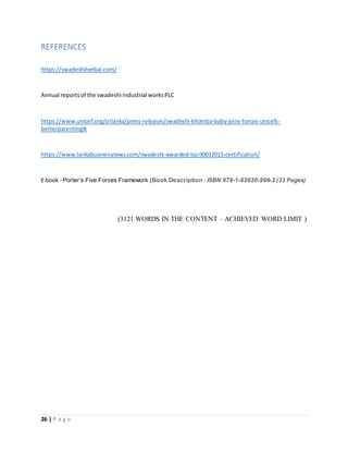 26 | P a g e
REFERENCES
https://swadeshiherbal.com/
Annual reportsof the swadeshi industrial worksPLC
https://www.unicef.org/srilanka/press-releases/swadeshi-khomba-baby-joins-forces-unicefs-
betterparentinglk
https://www.lankabusinessnews.com/swadeshi-awarded-iso-90012015-certification/
E book - Porter’s Five Forces Framework (Book Description - ISBN 978-1-62620-999-2 (33 Pages)
(3121 WORDS IN THE CONTENT – ACHIEVED WORD LIMIT )
 