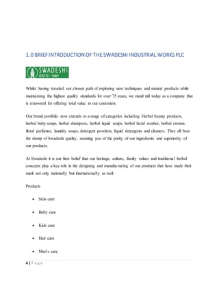 4 | P a g e
1.0 BRIEF INTRODUCTION OF THE SWADESHI INDUSTRIAL WORKS PLC
Whilst having traveled our chosen path of exploring new techniques and natural products while
maintaining the highest quality standards for over 75 years, we stand tall today as a company that
is renowned for offering total value to our customers.
Our brand portfolio now extends to a range of categories including Herbal beauty products,
herbal baby soaps, herbal shampoos, herbal liquid soaps, herbal facial washes, herbal creams,
floral perfumes, laundry soaps, detergent powders, liquid detergents and cleaners. They all bear
the stamp of Swadeshi quality, assuring you of the purity of our ingredients and superiority of
our products.
At Swadeshi it is our firm belief that our heritage, culture, family values and traditional herbal
concepts play a key role in the designing and manufacturing of our products that have made their
mark not only nationally but internationally as well.
Products
 Skin care
 Baby care
 Kids care
 Hair care
 Men’s care
 