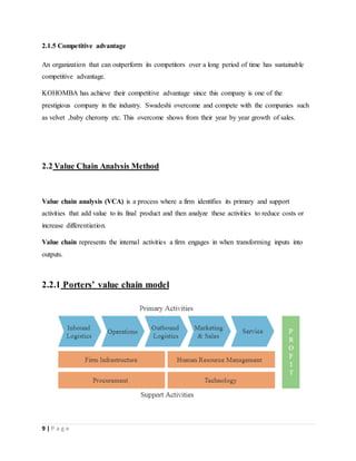 9 | P a g e
2.1.5 Competitive advantage
An organization that can outperform its competitors over a long period of time has sustainable
competitive advantage.
KOHOMBA has achieve their competitive advantage since this company is one of the
prestigious company in the industry. Swadeshi overcome and compete with the companies such
as velvet ,baby cheromy etc. This overcome shows from their year by year growth of sales.
2.2 Value Chain Analysis Method
Value chain analysis (VCA) is a process where a firm identifies its primary and support
activities that add value to its final product and then analyze these activities to reduce costs or
increase differentiation.
Value chain represents the internal activities a firm engages in when transforming inputs into
outputs.
2.2.1 Porters’ value chain model
 