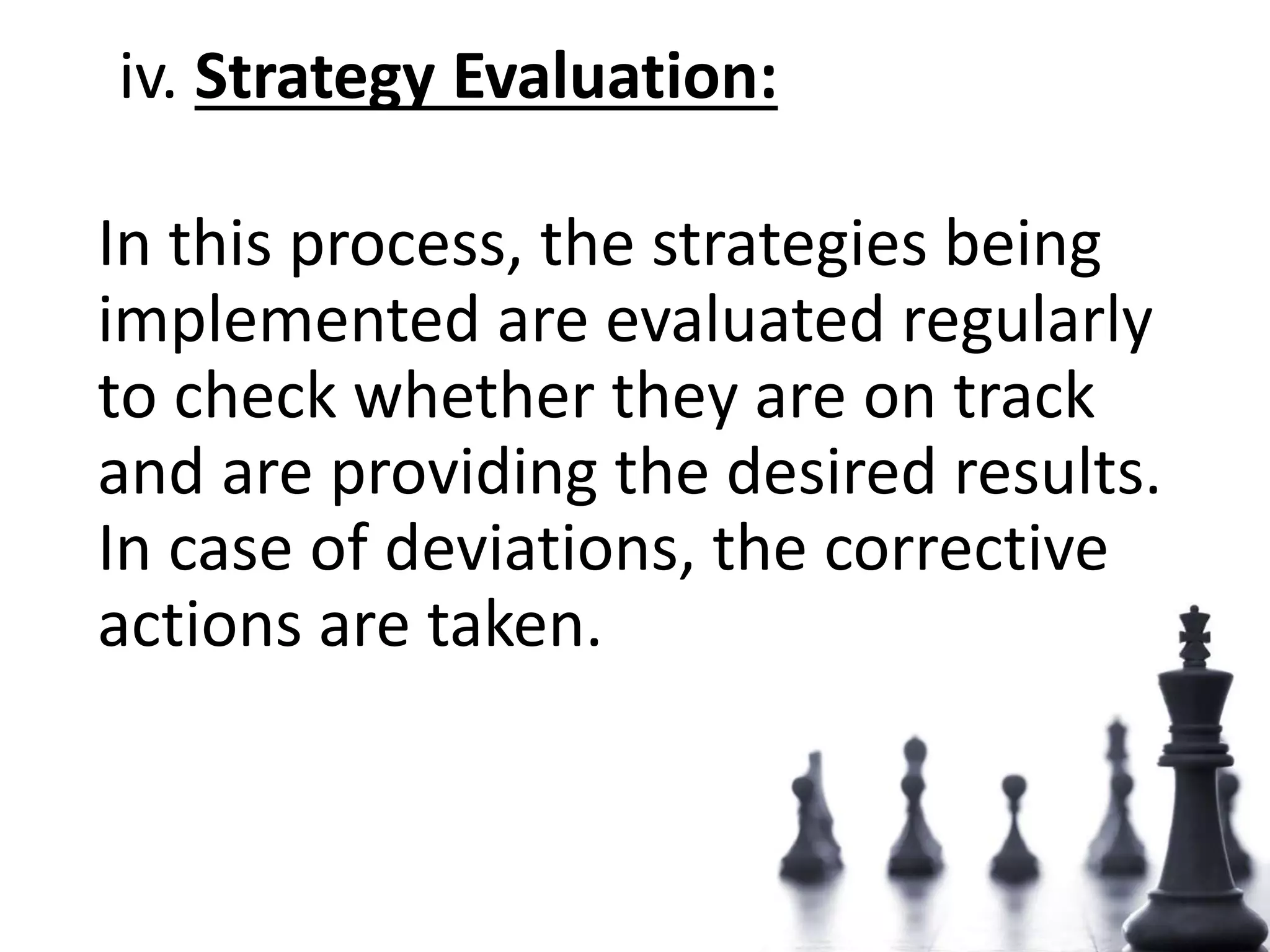 iv. Strategy Evaluation:
In this process, the strategies being
implemented are evaluated regularly
to check whether they are on track
and are providing the desired results.
In case of deviations, the corrective
actions are taken.
 