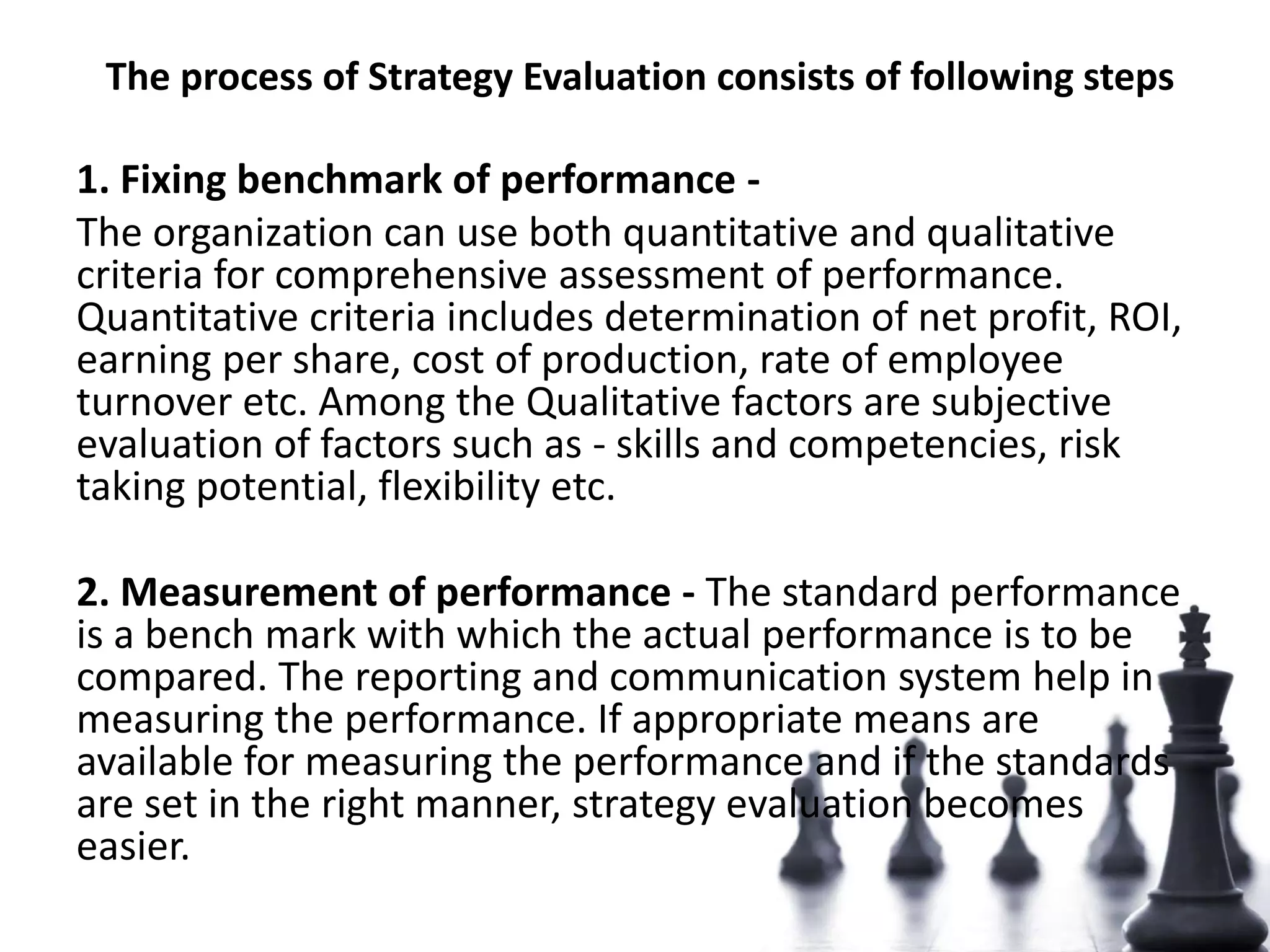 The process of Strategy Evaluation consists of following steps
1. Fixing benchmark of performance -
The organization can use both quantitative and qualitative
criteria for comprehensive assessment of performance.
Quantitative criteria includes determination of net profit, ROI,
earning per share, cost of production, rate of employee
turnover etc. Among the Qualitative factors are subjective
evaluation of factors such as - skills and competencies, risk
taking potential, flexibility etc.
2. Measurement of performance - The standard performance
is a bench mark with which the actual performance is to be
compared. The reporting and communication system help in
measuring the performance. If appropriate means are
available for measuring the performance and if the standards
are set in the right manner, strategy evaluation becomes
easier.
 