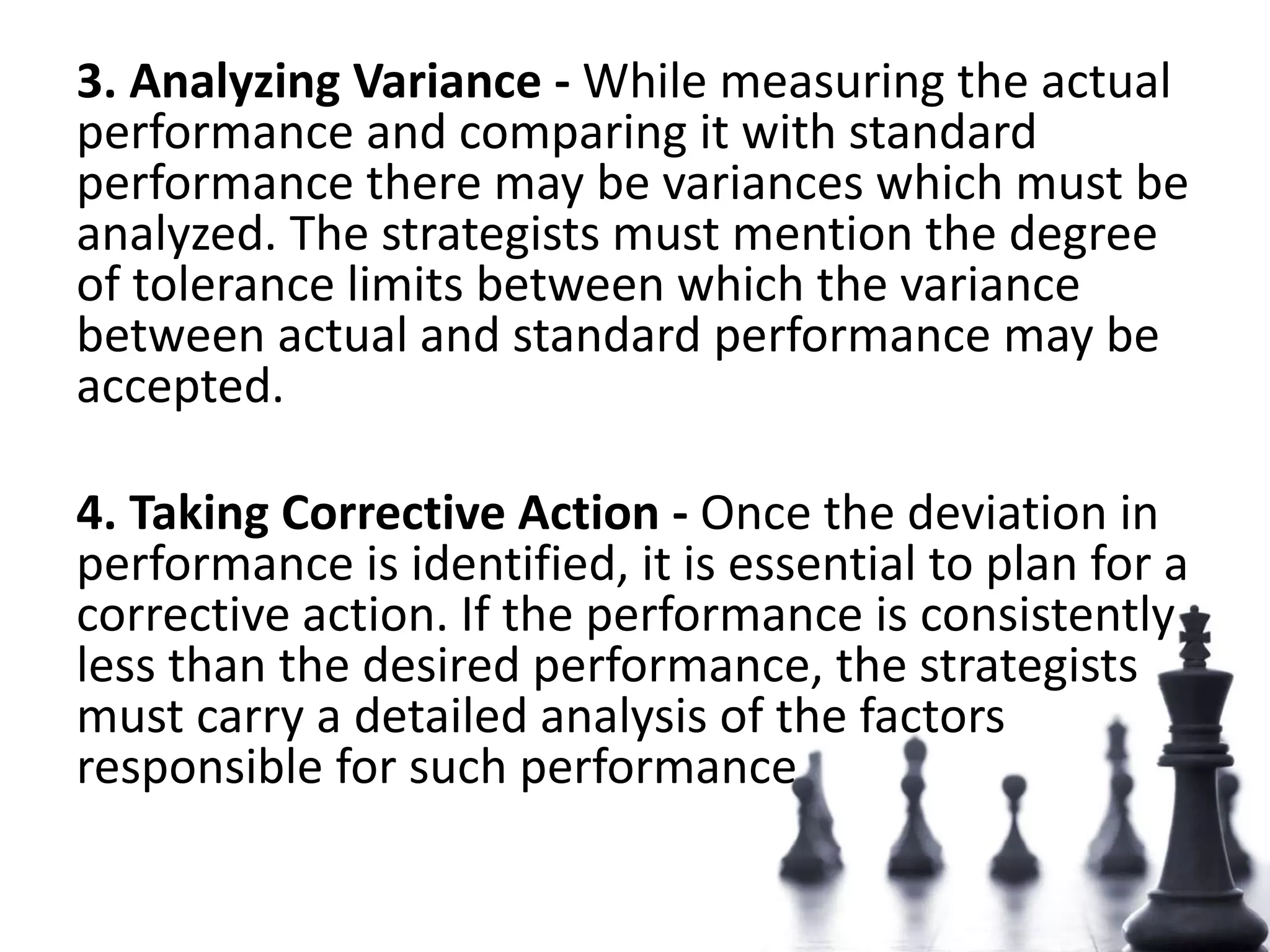 3. Analyzing Variance - While measuring the actual
performance and comparing it with standard
performance there may be variances which must be
analyzed. The strategists must mention the degree
of tolerance limits between which the variance
between actual and standard performance may be
accepted.
4. Taking Corrective Action - Once the deviation in
performance is identified, it is essential to plan for a
corrective action. If the performance is consistently
less than the desired performance, the strategists
must carry a detailed analysis of the factors
responsible for such performance
 