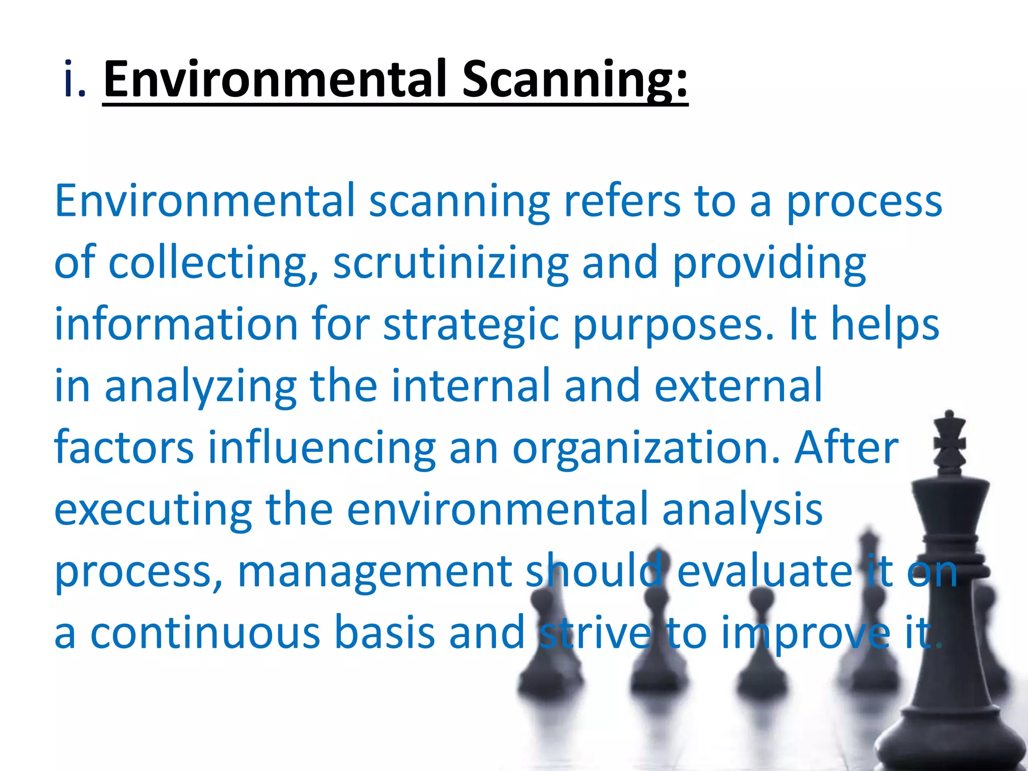 i. Environmental Scanning:
Environmental scanning refers to a process
of collecting, scrutinizing and providing
information for strategic purposes. It helps
in analyzing the internal and external
factors influencing an organization. After
executing the environmental analysis
process, management should evaluate it on
a continuous basis and strive to improve it.
 