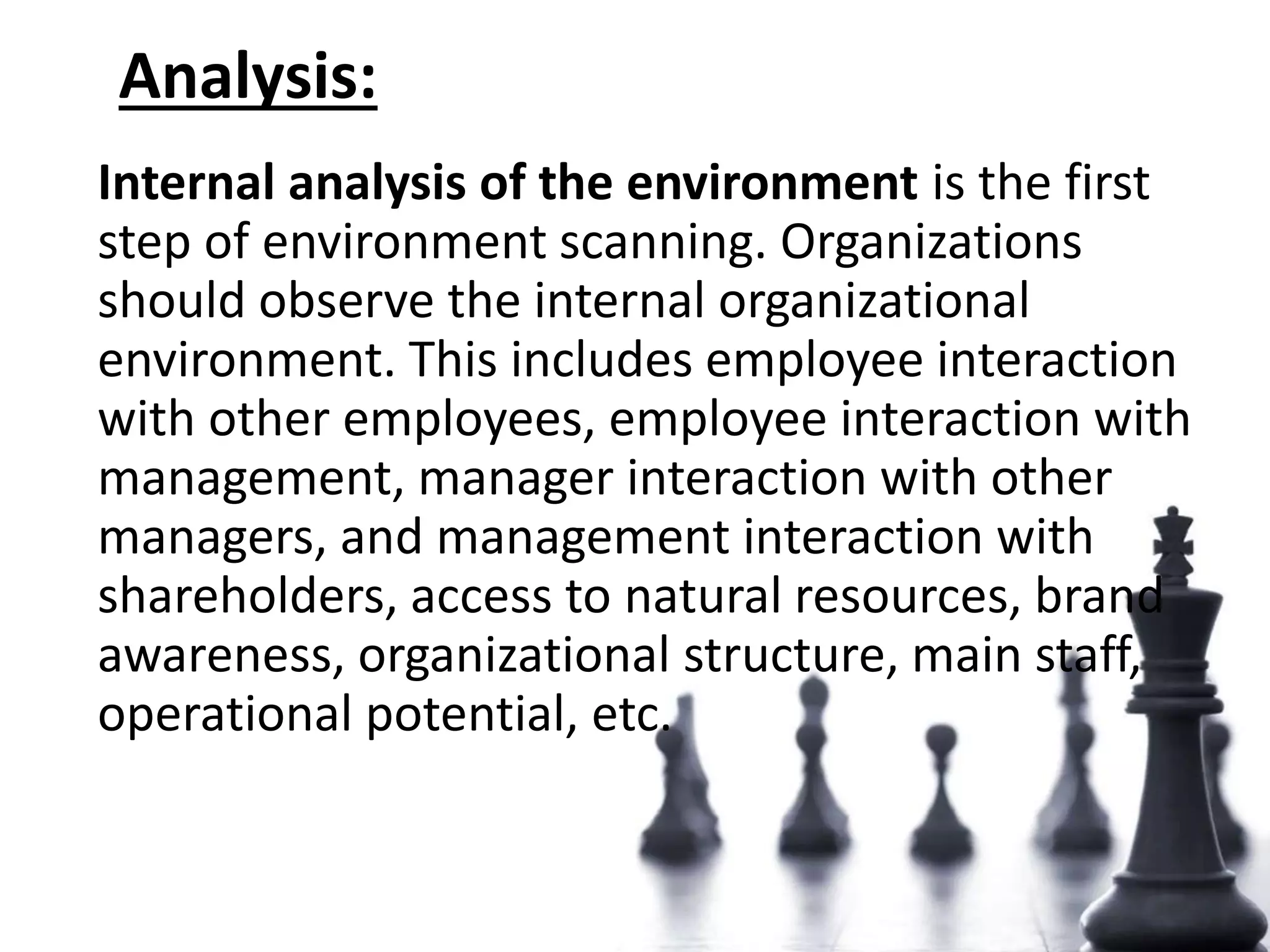 Analysis:
Internal analysis of the environment is the first
step of environment scanning. Organizations
should observe the internal organizational
environment. This includes employee interaction
with other employees, employee interaction with
management, manager interaction with other
managers, and management interaction with
shareholders, access to natural resources, brand
awareness, organizational structure, main staff,
operational potential, etc.
 