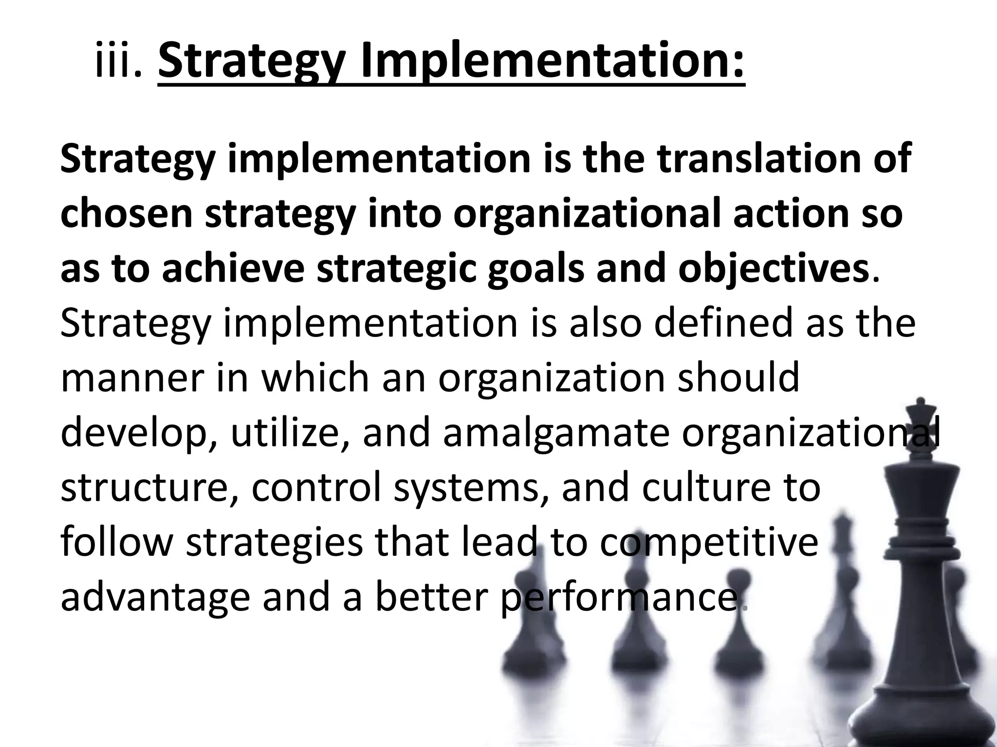 iii. Strategy Implementation:
Strategy implementation is the translation of
chosen strategy into organizational action so
as to achieve strategic goals and objectives.
Strategy implementation is also defined as the
manner in which an organization should
develop, utilize, and amalgamate organizational
structure, control systems, and culture to
follow strategies that lead to competitive
advantage and a better performance.
 
