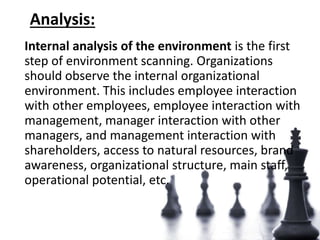 Analysis:
Internal analysis of the environment is the first
step of environment scanning. Organizations
should observe the internal organizational
environment. This includes employee interaction
with other employees, employee interaction with
management, manager interaction with other
managers, and management interaction with
shareholders, access to natural resources, brand
awareness, organizational structure, main staff,
operational potential, etc.
 