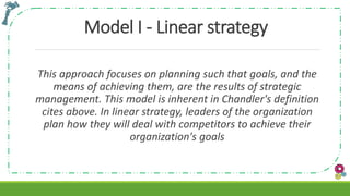 Model I - Linear strategy
This approach focuses on planning such that goals, and the
means of achieving them, are the results of strategic
management. This model is inherent in Chandler's definition
cites above. In linear strategy, leaders of the organization
plan how they will deal with competitors to achieve their
organization's goals
 