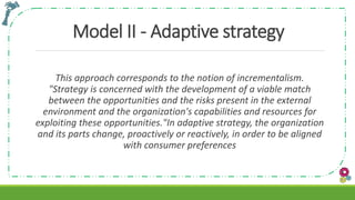 Model II - Adaptive strategy
This approach corresponds to the notion of incrementalism.
"Strategy is concerned with the development of a viable match
between the opportunities and the risks present in the external
environment and the organization's capabilities and resources for
exploiting these opportunities."In adaptive strategy, the organization
and its parts change, proactively or reactively, in order to be aligned
with consumer preferences
 