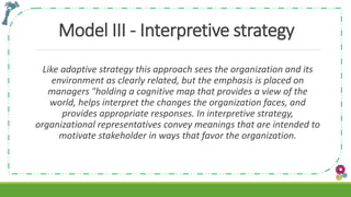 Model III - Interpretive strategy
Like adaptive strategy this approach sees the organization and its
environment as clearly related, but the emphasis is placed on
managers "holding a cognitive map that provides a view of the
world, helps interpret the changes the organization faces, and
provides appropriate responses. In interpretive strategy,
organizational representatives convey meanings that are intended to
motivate stakeholder in ways that favor the organization.
 