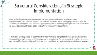 Structural Considerations in Strategic
Implementation
Before implementing a new or revised strategy, company leaders must ensure the
organizational structure can support the planned activities. After identifying the tasks that the
company must perform well to succeed, company executives configure organizational hierarchies
to support primary strategic goals and achieve competitive advantages.
 They also identify areas of weakness that pose risks and devise techniques for handling crises.
Successful strategic implementation depends on structuring the organization’s employees so they
can most effectively use the tools and resources available to create quality products and services.
 