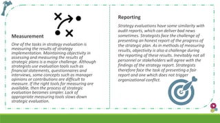 Measurement
One of the tasks in strategy evaluation is
measuring the results of strategy
implementation. Maintaining objectivity in
assessing and measuring the results of
strategic plans is a major challenge. Although
strategists use evaluation tools such as
financial statements, questionnaires and
interviews, some concepts such as manager
opinions or contributions are difficult to
measure. If the right tools for measuring are
available, then the process of strategic
evaluation becomes simpler. Lack of
appropriate measuring tools slows down
strategic evaluation.
Reporting
Strategy evaluations have some similarity with
audit reports, which can deliver bad news
sometimes. Strategists face the challenge of
presenting an honest report of the progress of
the strategic plan. As in methods of measuring
results, objectivity is also a challenge during
the reporting of these results. Inevitably not all
personnel or stakeholders will agree with the
findings of the strategy report. Strategists
therefore face the task of presenting a fair
report and one which does not trigger
organizational conflict.
 