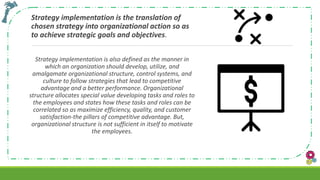 Strategy implementation is the translation of
chosen strategy into organizational action so as
to achieve strategic goals and objectives.
Strategy implementation is also defined as the manner in
which an organization should develop, utilize, and
amalgamate organizational structure, control systems, and
culture to follow strategies that lead to competitive
advantage and a better performance. Organizational
structure allocates special value developing tasks and roles to
the employees and states how these tasks and roles can be
correlated so as maximize efficiency, quality, and customer
satisfaction-the pillars of competitive advantage. But,
organizational structure is not sufficient in itself to motivate
the employees.
 