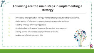 Following are the main steps in implementing a
strategy
1) Developing an organization having potential of carrying out strategy successfully.
2) Disbursement of abundant resources to strategy-essential activities.
3) Creating strategy-encouraging policies.
4) Employing best policies and programs for constant improvement.
5) Linking reward structure to accomplishment of results.
6) Making use of strategic leadership.
 