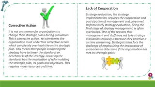 Corrective Action
It is not uncommon for organizations to
change their strategic plans during evaluation.
This is corrective action. Yet sometimes the
organization must undertake corrective action
which completely overhauls the entire strategic
plan. This means that people evaluating the
strategy have to lower the standards or
benchmarks of the strategy. Lowering the
standards has the implication of reformulating
the strategic plan, its goals and objectives. This
requires more resources and time.
Lack of Cooperation
Strategy evaluation, like strategy
implementation, requires the cooperation and
participation of management and personnel.
Unfortunately strategy evaluation, being the
final stage of strategy management, is often
overlooked. One of the reasons that
management and staff may not take strategy
evaluation seriously is because they perceive it
as time consuming. Strategists thus face the
challenge of emphasizing the importance of
evaluation to determine if the organization has
met its strategic goals.
 