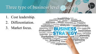 Three type of business level strategy
1. Cost leadership.
2. Differentiation.
3. Market focus.
 