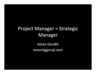 Project Manager = Strategic
Manager
Ketan Gandhi
www.kgguruji.com
 