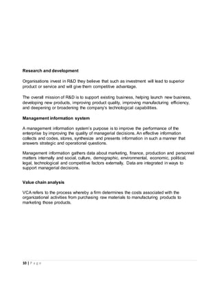 10 | P a g e
Research and development
Organisations invest in R&D they believe that such as investment will lead to superior
product or service and will give them competitive advantage.
The overall mission of R&D is to support existing business, helping launch new business,
developing new products, improving product quality, improving manufacturing efficiency,
and deepening or broadening the company’s technological capabilities.
Management information system
A management information system’s purpose is to improve the performance of the
enterprise by improving the quality of managerial decisions. An effective information
collects and codes, stores, synthesize and presents information in such a manner that
answers strategic and operational questions.
Management information gathers data about marketing, finance, production and personnel
matters internally and social, culture, demographic, environmental, economic, political,
legal, technological and competitive factors externally. Data are integrated in ways to
support managerial decisions.
Value chain analysis
VCA refers to the process whereby a firm determines the costs associated with the
organizational activities from purchasing raw materials to manufacturing products to
marketing those products.
 