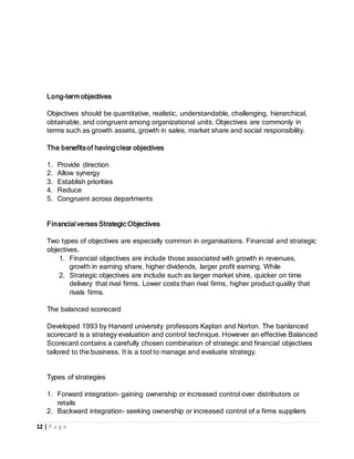 12 | P a g e
Long-term objectives
Objectives should be quantitative, realistic, understandable, challenging, hierarchical,
obtainable, and congruent among organizational units. Objectives are commonly in
terms such as growth assets, growth in sales, market share and social responsibility.
The benefitsof havingclear objectives
1. Provide direction
2. Allow synergy
3. Establish priorities
4. Reduce
5. Congruent across departments
Financialverses Strategic Objectives
Two types of objectives are especially common in organisations. Financial and strategic
objectives.
1. Financial objectives are include those associated with growth in revenues,
growth in earning share, higher dividends, larger profit earning. While
2. Strategic objectives are include such as larger market shire, quicker on time
delivery that rival firms. Lower costs than rival firms, higher product quality that
rivals firms.
The balanced scorecard
Developed 1993 by Harvard university professors Kaplan and Norton. The banlanced
scorecard is a strategy evaluation and control technique. However an effective Balanced
Scorecard contains a carefully chosen combination of strategic and financial objectives
tailored to the business. It is a tool to manage and evaluate strategy.
Types of strategies
1. Forward integration- gaining ownership or increased control over distributors or
retails
2. Backward integration- seeking ownership or increased control of a firms suppliers
 