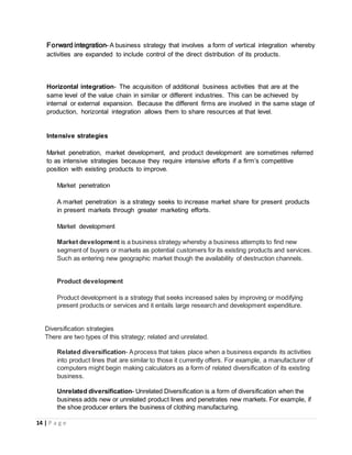 14 | P a g e
Forward integration- A business strategy that involves a form of vertical integration whereby
activities are expanded to include control of the direct distribution of its products.
Horizontal integration- The acquisition of additional business activities that are at the
same level of the value chain in similar or different industries. This can be achieved by
internal or external expansion. Because the different firms are involved in the same stage of
production, horizontal integration allows them to share resources at that level.
Intensive strategies
Market penetration, market development, and product development are sometimes referred
to as intensive strategies because they require intensive efforts if a firm’s competitive
position with existing products to improve.
Market penetration
A market penetration is a strategy seeks to increase market share for present products
in present markets through greater marketing efforts.
Market development
Market development is a business strategy whereby a business attempts to find new
segment of buyers or markets as potential customers for its existing products and services.
Such as entering new geographic market though the availability of destruction channels.
Product development
Product development is a strategy that seeks increased sales by improving or modifying
present products or services and it entails large research and development expenditure.
Diversification strategies
There are two types of this strategy; related and unrelated.
Related diversification- Aprocess that takes place when a business expands its activities
into product lines that are similar to those it currently offers. For example, a manufacturer of
computers might begin making calculators as a form of related diversification of its existing
business.
Unrelated diversification- Unrelated Diversification is a form of diversification when the
business adds new or unrelated product lines and penetrates new markets. For example, if
the shoe producer enters the business of clothing manufacturing.
 