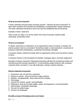 4 | P a g e
What do we want to become?
A vision statement should answer the basic question, “What do we want to become?” A
clear vision provides the foundation for developing a comprehensive mission statement.
The vision statement should be to short and must be established first and foremost.
Example of vision statement.
Tyson foods’ our vision is to be the world’s first choice for protein solutions while
maximizing shareholder value.
What is our business?
A mission statement is a declaration of an organisations reason for being. It answers the
pivotal question what is our business? Sometimes called a creed statement, a statement of
purpose a statement of philosophy, a statement of business principles.
A business mission statement reveals what an organisation wants to be and whom it wants
to serve.
A business mission is the foundation for priorities, strategies, plans, and work assignment.
Example of mission statement. Fleetwood enterprises will lead the recreational vehicle and
manufactured and housing industries (2, 7) and providing quality products, with a passion
customer driven innovation (1) we will emphasize, training, embrace diversity ….
Missionstatement components
1. Customers- who are the firms customers
2. Product or service – what are the firms major products
3. Markets – Geographically, where does the firm compete
4. Technology
5. Concern for survival, growth, and profitability
6. Philosophy- what are the basic beliefs, values and aspirations, & ethical priorities
7. Self-concept- competitive advantage
8. Concern for public image
9. Concern for employees
Benefits, processof developing vision and mission
 