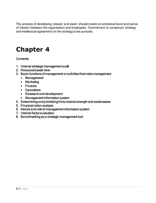 5 | P a g e
The process of developing mission and vision should create an emotional bond and sence
of mission between the organisation and employees. Commitment to company’s strategy
and intellectual agreement on the strategy to be pursued.
Chapter 4
Contents
1. Internal strategic management audit
2. Resourcebased view
3. Basic functions of management or activities that make management
 Management
 Marketing
 Finance
 Operations
 Researchand development
 Management information system
4. Determining andprioritizingfirms internal strength and weaknesses
5. Financialration analysis
6. Nature and role of management informationsystem
7. Internal factor evaluation
8. Benchmarking as a strategic management tool
 