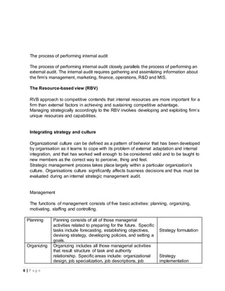 6 | P a g e
The process of performing internal audit
The process of performing internal audit closely parallels the process of performing an
external audit. The internal audit requires gathering and assimilating information about
the firm’s management, marketing, finance, operations, R&D and MIS.
The Resource-based view (RBV)
RVB approach to competitive contends that internal resources are more important for a
firm than external factors in achieving and sustaining competitive advantage.
Managing strategically accordingly to the RBV involves developing and exploiting firm’s
unique resources and capabilities.
Integrating strategy and culture
Organizational culture can be defined as a pattern of behavior that has been developed
by organisation as it learns to cope with its problem of external adaptation and internal
integration, and that has worked well enough to be considered valid and to be taught to
new members as the correct way to perceive, thing and feel.
Strategic management process takes place largely within a particular organization’s
culture. Organisations culture significantly affects business decisions and thus must be
evaluated during an internal strategic management audit.
Management
The functions of management consists of five basic activities: planning, organizing,
motivating, staffing and controlling.
Planning Panning consists of all of those managerial
activities related to preparing for the future. Specific
tasks include forecasting, establishing objectives,
devising strategy, developing policies, and setting a
goals.
Strategy formulation
Organizing Organizing includes all those managerial activities
that result structure of task and authority
relationship. Specific areas include: organizational
design, job specialization, job descriptions, job
Strategy
implementation
 