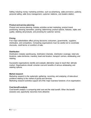 8 | P a g e
Selling including money marketing activities, such as advertising, sales promotion, publicity,
personal selling, sells force management, customer relations, and dealers relation
Product and service planning
Product and service planning includes activities as test marketing; product brand
positioning; devising warranties; packing; determining product options, features, styles and
quality; deleting old products; and providing for customer service
Pricing
Five major stakeholders affect pricing decisions; consumers, governments, suppliers,
distributers, and competitors. Competing organisations must be careful not to coordinate
discounts, credit terms or condition of sale.
Distribution
Distribution includes warehousing, distribution channels, distribution coverage, retail site
locations, sales territories, inventory level and location, transport carriers, wholesaling and
retailing.
Successful organisations identify and evaluate alternative ways to reach their ultimate
market. Organisations should consider cost and benefits of various wholesaling and
retailing options.
Market research
Marketing research is the systematic gathering, recording, and analyzing of data about
problems relating to the market of goods and services.
Marketing research activities support all of the major business functions of an organisation.
Cost benefit analysis
Cost benefit analysis is comparing total cost and the total benefit. When the benefit
exceeds cost, opportunity becomes more attractive
 