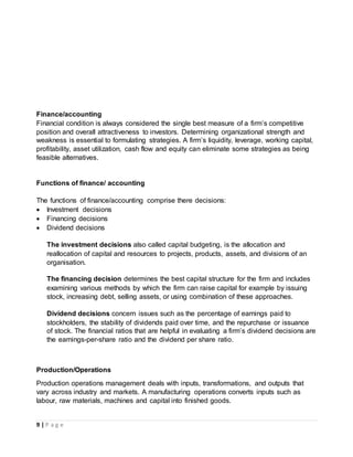 9 | P a g e
Finance/accounting
Financial condition is always considered the single best measure of a firm’s competitive
position and overall attractiveness to investors. Determining organizational strength and
weakness is essential to formulating strategies. A firm’s liquidity, leverage, working capital,
profitability, asset utilization, cash flow and equity can eliminate some strategies as being
feasible alternatives.
Functions of finance/ accounting
The functions of finance/accounting comprise there decisions:
 Investment decisions
 Financing decisions
 Dividend decisions
The investment decisions also called capital budgeting, is the allocation and
reallocation of capital and resources to projects, products, assets, and divisions of an
organisation.
The financing decision determines the best capital structure for the firm and includes
examining various methods by which the firm can raise capital for example by issuing
stock, increasing debt, selling assets, or using combination of these approaches.
Dividend decisions concern issues such as the percentage of earnings paid to
stockholders, the stability of dividends paid over time, and the repurchase or issuance
of stock. The financial ratios that are helpful in evaluating a firm’s dividend decisions are
the earnings-per-share ratio and the dividend per share ratio.
Production/Operations
Production operations management deals with inputs, transformations, and outputs that
vary across industry and markets. A manufacturing operations converts inputs such as
labour, raw materials, machines and capital into finished goods.
 