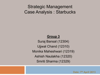 Group 3
Suraj Bansal (12304)
Ujjwal Chand (12310)
Monika Maheshwari (12319)
Ashish Naulakha (12320)
Smriti Sharma (12329)
Strategic Management
Case Analysis : Starbucks
Date: 7th April 2013
 