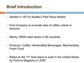 Brief Introduction
2
 Started in 1971in Seattle’s Pike Place Market
 First Company to innovate idea of coffee culture in
America
 Nearly 18000 retail stores in 60 countries
 Products: Coffee, Handcrafted Beverages, Merchandise,
Fresh Food
 Rated as the 11th best place to work in the United States
by Fortune Magazine in 2005
 