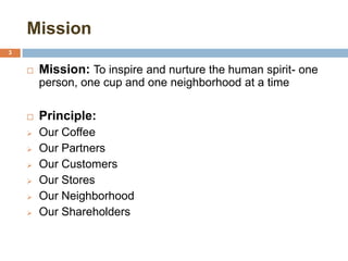 Mission
3
 Mission: To inspire and nurture the human spirit- one
person, one cup and one neighborhood at a time
 Principle:
 Our Coffee
 Our Partners
 Our Customers
 Our Stores
 Our Neighborhood
 Our Shareholders
 