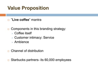 Value Proposition
 “Live coffee” mantra
 Components in this branding strategy:
 Coffee itself
 Customer intimacy: Service
 Ambience
 Channel of distribution
 Starbucks partners- its 60,000 employees
 