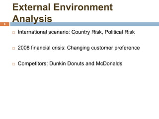 External Environment
Analysis6
 International scenario: Country Risk, Political Risk
 2008 financial crisis: Changing customer preference
 Competitors: Dunkin Donuts and McDonalds
 