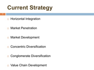 Current Strategy
7
 Horizontal Integration
 Market Penetration
 Market Development
 Concentric Diversification
 Conglomerate Diversification
 Value Chain Development
 