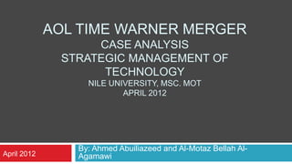 AOL TIME WARNER MERGER
                   CASE ANALYSIS
              STRATEGIC MANAGEMENT OF
                    TECHNOLOGY
                  NILE UNIVERSITY, MSC. MOT
                          APRIL 2012




                By: Ahmed Abuiliazeed and Al-Motaz Bellah Al-
April 2012      Agamawi
 